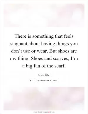 There is something that feels stagnant about having things you don’t use or wear. But shoes are my thing. Shoes and scarves, I’m a big fan of the scarf Picture Quote #1