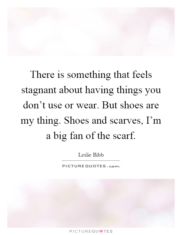 There is something that feels stagnant about having things you don't use or wear. But shoes are my thing. Shoes and scarves, I'm a big fan of the scarf Picture Quote #1