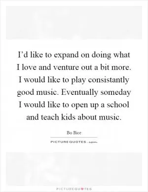 I’d like to expand on doing what I love and venture out a bit more. I would like to play consistantly good music. Eventually someday I would like to open up a school and teach kids about music Picture Quote #1