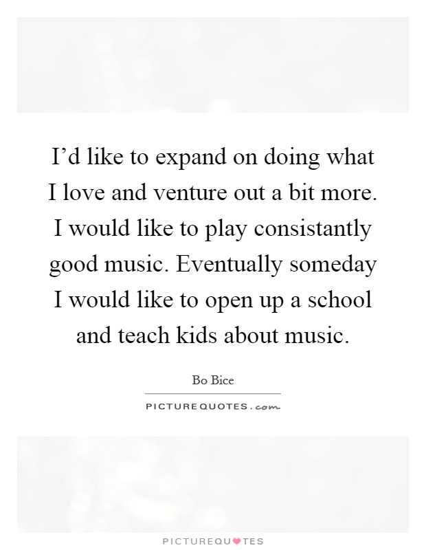 I'd like to expand on doing what I love and venture out a bit more. I would like to play consistantly good music. Eventually someday I would like to open up a school and teach kids about music Picture Quote #1