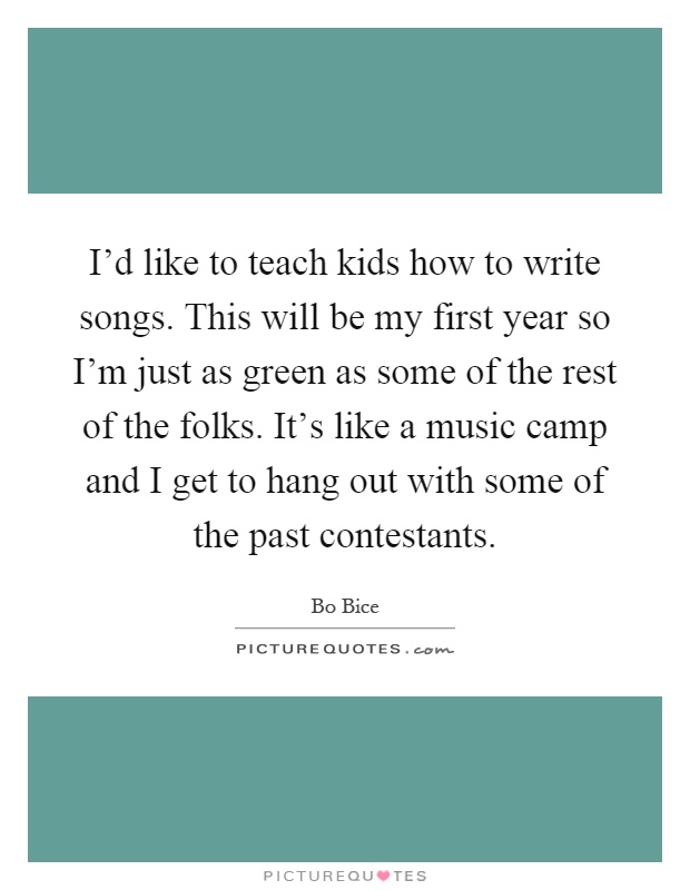 I'd like to teach kids how to write songs. This will be my first year so I'm just as green as some of the rest of the folks. It's like a music camp and I get to hang out with some of the past contestants Picture Quote #1