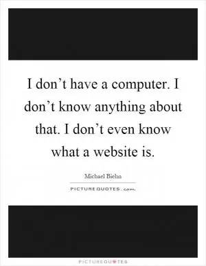 I don’t have a computer. I don’t know anything about that. I don’t even know what a website is Picture Quote #1