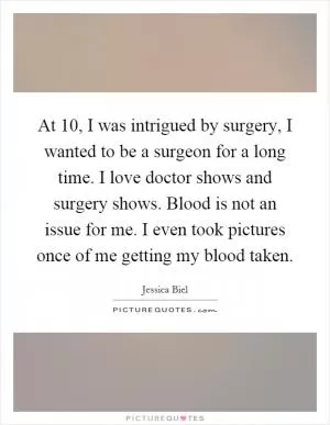 At 10, I was intrigued by surgery, I wanted to be a surgeon for a long time. I love doctor shows and surgery shows. Blood is not an issue for me. I even took pictures once of me getting my blood taken Picture Quote #1