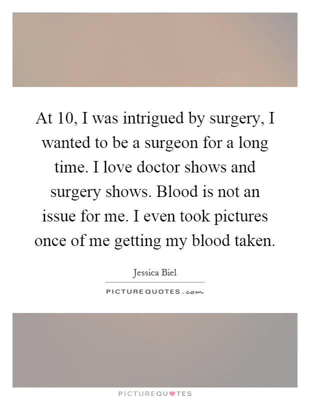 At 10, I was intrigued by surgery, I wanted to be a surgeon for a long time. I love doctor shows and surgery shows. Blood is not an issue for me. I even took pictures once of me getting my blood taken Picture Quote #1