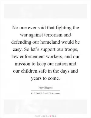 No one ever said that fighting the war against terrorism and defending our homeland would be easy. So let’s support our troops, law enforcement workers, and our mission to keep our nation and our children safe in the days and years to come Picture Quote #1