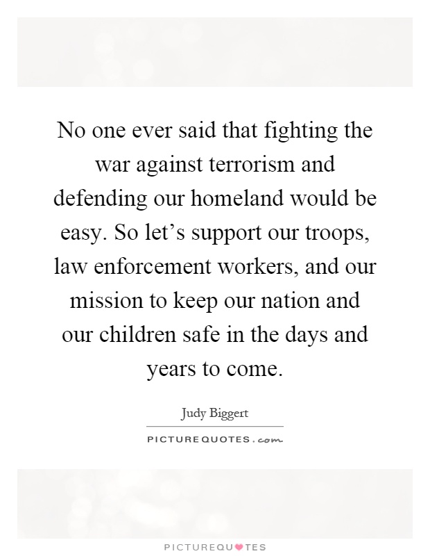 No one ever said that fighting the war against terrorism and defending our homeland would be easy. So let's support our troops, law enforcement workers, and our mission to keep our nation and our children safe in the days and years to come Picture Quote #1