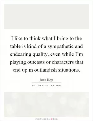 I like to think what I bring to the table is kind of a sympathetic and endearing quality, even while I’m playing outcasts or characters that end up in outlandish situations Picture Quote #1