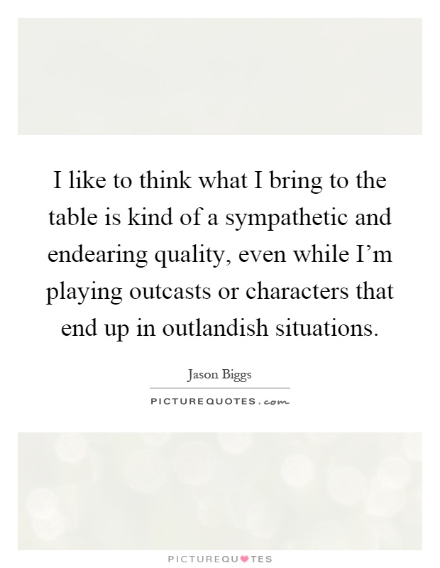 I like to think what I bring to the table is kind of a sympathetic and endearing quality, even while I'm playing outcasts or characters that end up in outlandish situations Picture Quote #1