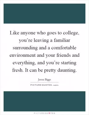 Like anyone who goes to college, you’re leaving a familiar surrounding and a comfortable environment and your friends and everything, and you’re starting fresh. It can be pretty daunting Picture Quote #1