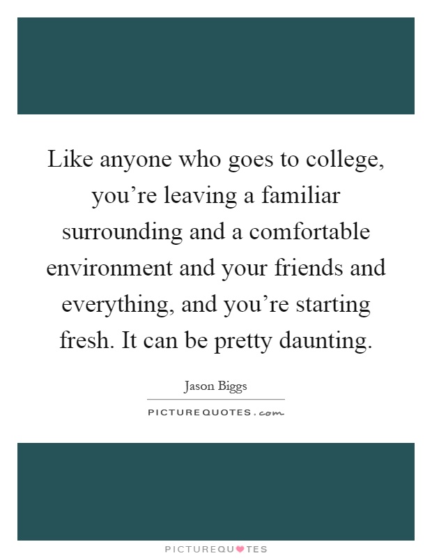 Like anyone who goes to college, you're leaving a familiar surrounding and a comfortable environment and your friends and everything, and you're starting fresh. It can be pretty daunting Picture Quote #1