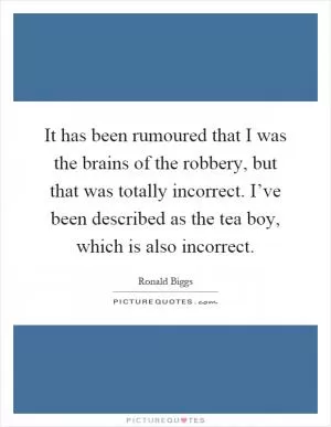 It has been rumoured that I was the brains of the robbery, but that was totally incorrect. I’ve been described as the tea boy, which is also incorrect Picture Quote #1