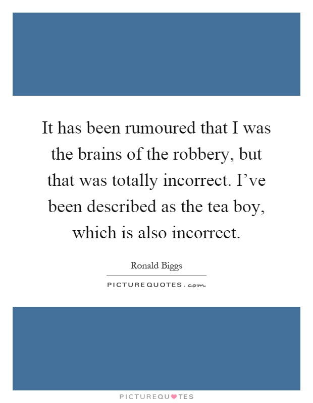 It has been rumoured that I was the brains of the robbery, but that was totally incorrect. I've been described as the tea boy, which is also incorrect Picture Quote #1