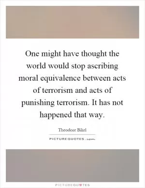 One might have thought the world would stop ascribing moral equivalence between acts of terrorism and acts of punishing terrorism. It has not happened that way Picture Quote #1