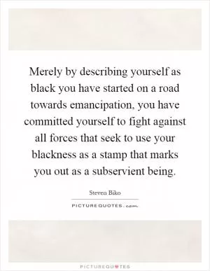 Merely by describing yourself as black you have started on a road towards emancipation, you have committed yourself to fight against all forces that seek to use your blackness as a stamp that marks you out as a subservient being Picture Quote #1