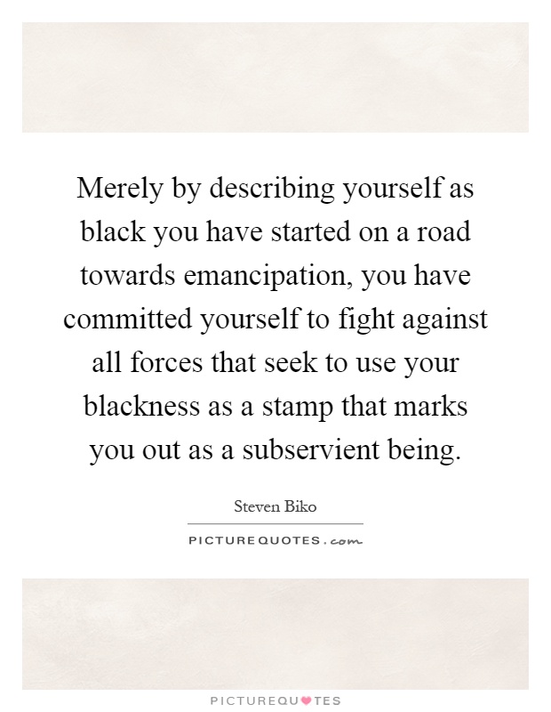 Merely by describing yourself as black you have started on a road towards emancipation, you have committed yourself to fight against all forces that seek to use your blackness as a stamp that marks you out as a subservient being Picture Quote #1