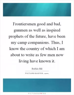 Frontiersmen good and bad, gunmen as well as inspired prophets of the future, have been my camp companions. Thus, I know the country of which I am about to write as few men now living have known it Picture Quote #1