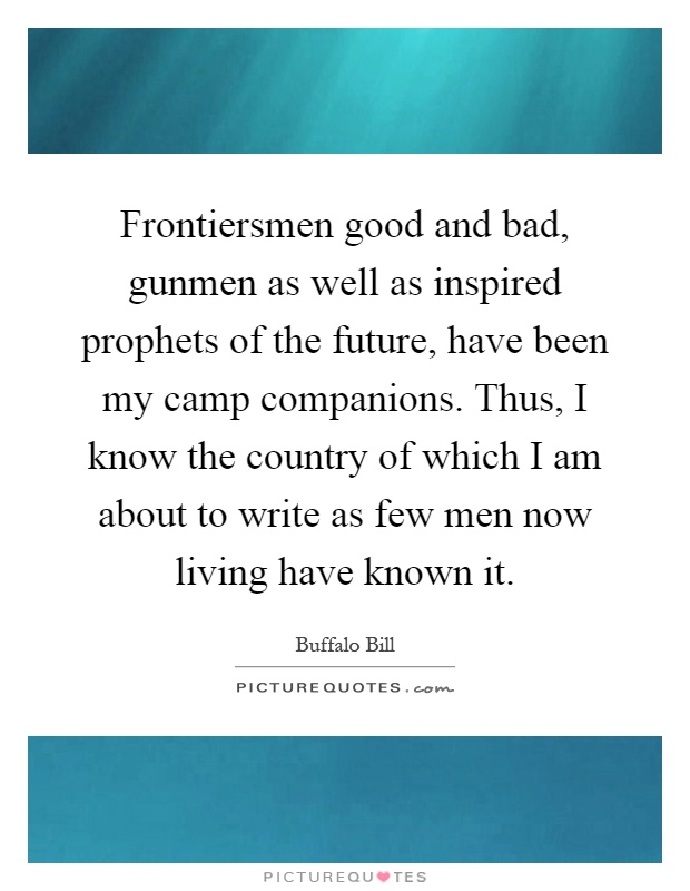 Frontiersmen good and bad, gunmen as well as inspired prophets of the future, have been my camp companions. Thus, I know the country of which I am about to write as few men now living have known it Picture Quote #1