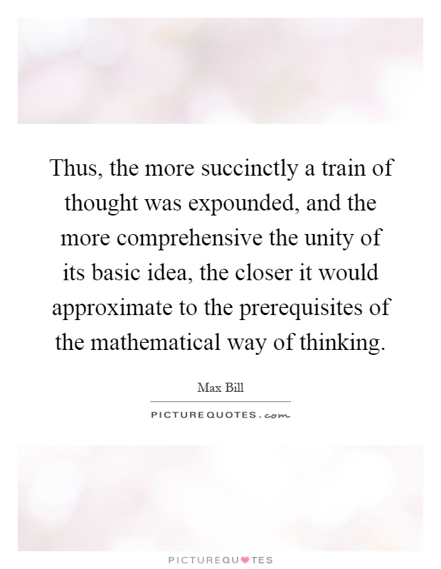 Thus, the more succinctly a train of thought was expounded, and the more comprehensive the unity of its basic idea, the closer it would approximate to the prerequisites of the mathematical way of thinking Picture Quote #1