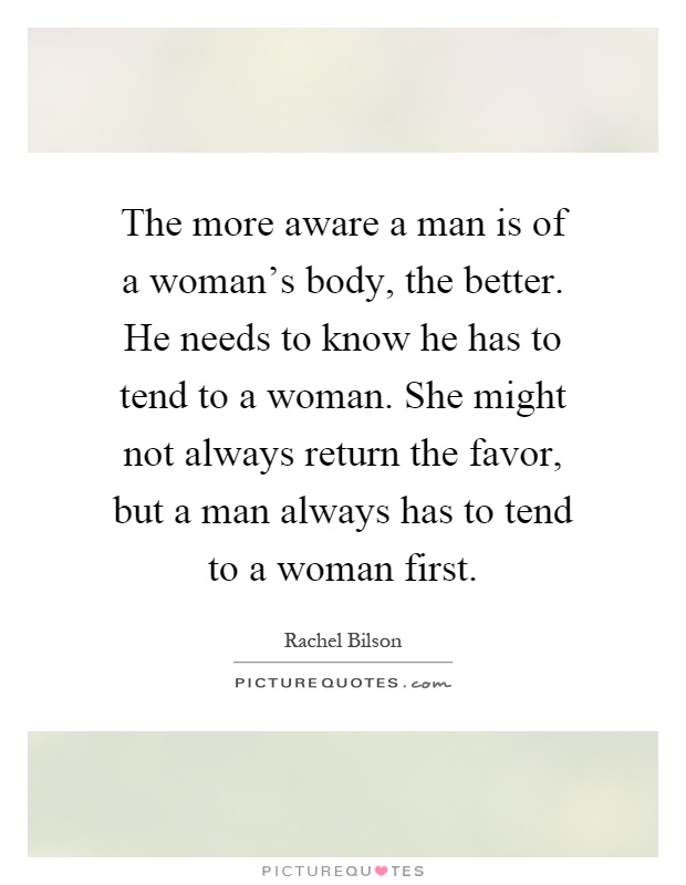 The more aware a man is of a woman's body, the better. He needs to know he has to tend to a woman. She might not always return the favor, but a man always has to tend to a woman first Picture Quote #1
