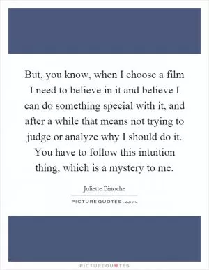 But, you know, when I choose a film I need to believe in it and believe I can do something special with it, and after a while that means not trying to judge or analyze why I should do it. You have to follow this intuition thing, which is a mystery to me Picture Quote #1