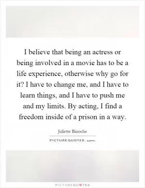 I believe that being an actress or being involved in a movie has to be a life experience, otherwise why go for it? I have to change me, and I have to learn things, and I have to push me and my limits. By acting, I find a freedom inside of a prison in a way Picture Quote #1