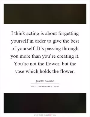I think acting is about forgetting yourself in order to give the best of yourself. It’s passing through you more than you’re creating it. You’re not the flower, but the vase which holds the flower Picture Quote #1