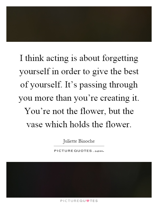 I think acting is about forgetting yourself in order to give the best of yourself. It's passing through you more than you're creating it. You're not the flower, but the vase which holds the flower Picture Quote #1