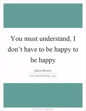 You must understand, I don’t have to be happy to be happy Picture Quote #1