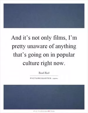 And it’s not only films, I’m pretty unaware of anything that’s going on in popular culture right now Picture Quote #1