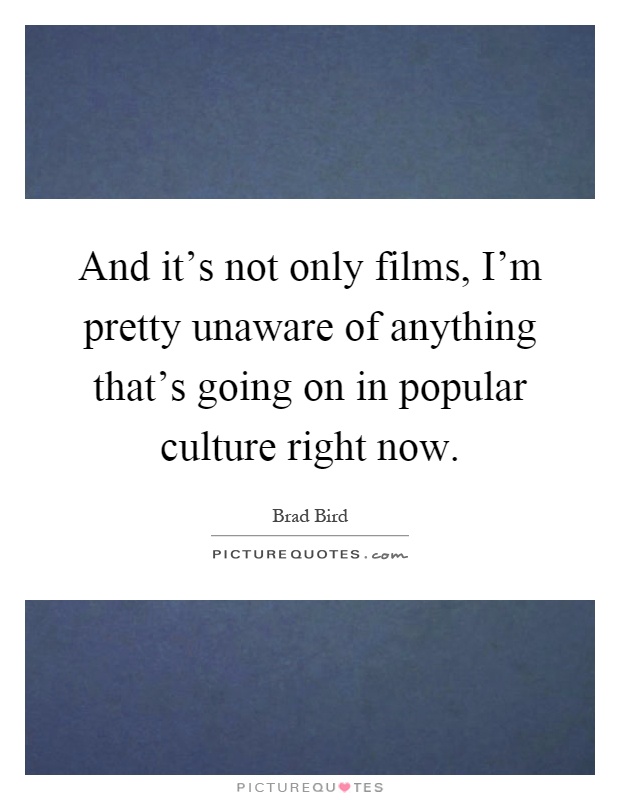 And it's not only films, I'm pretty unaware of anything that's going on in popular culture right now Picture Quote #1