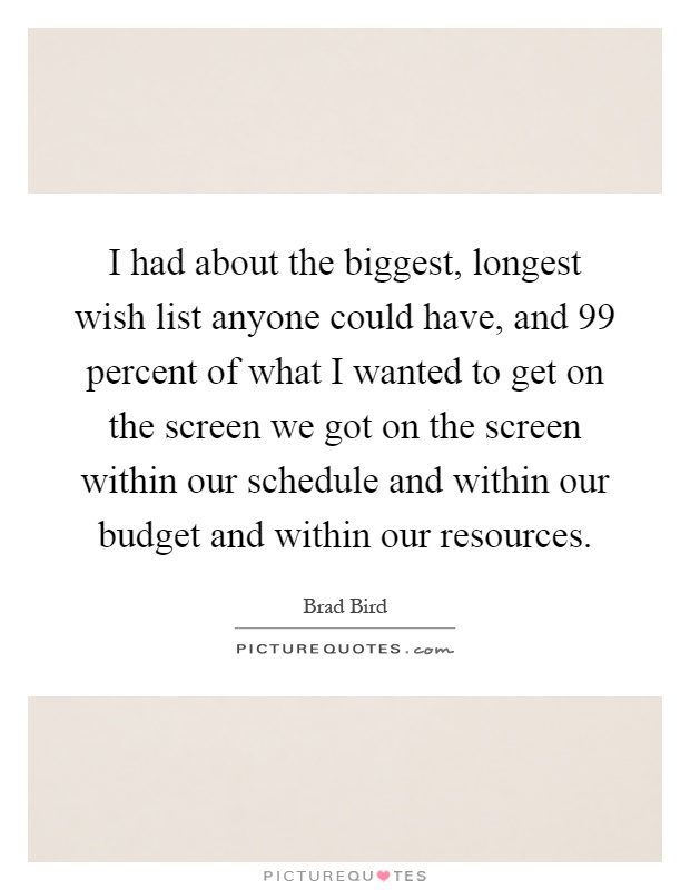 I had about the biggest, longest wish list anyone could have, and 99 percent of what I wanted to get on the screen we got on the screen within our schedule and within our budget and within our resources Picture Quote #1