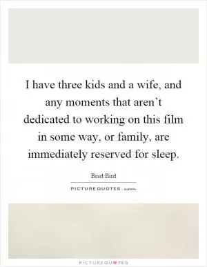 I have three kids and a wife, and any moments that aren’t dedicated to working on this film in some way, or family, are immediately reserved for sleep Picture Quote #1