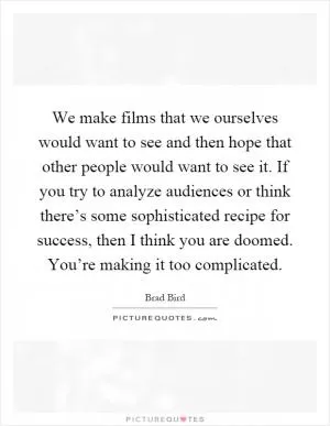 We make films that we ourselves would want to see and then hope that other people would want to see it. If you try to analyze audiences or think there’s some sophisticated recipe for success, then I think you are doomed. You’re making it too complicated Picture Quote #1
