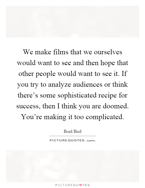 We make films that we ourselves would want to see and then hope that other people would want to see it. If you try to analyze audiences or think there's some sophisticated recipe for success, then I think you are doomed. You're making it too complicated Picture Quote #1