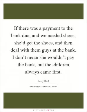 If there was a payment to the bank due, and we needed shoes, she’d get the shoes, and then deal with them guys at the bank. I don’t mean she wouldn’t pay the bank, but the children always came first Picture Quote #1