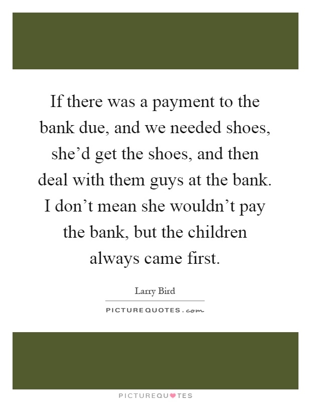 If there was a payment to the bank due, and we needed shoes, she'd get the shoes, and then deal with them guys at the bank. I don't mean she wouldn't pay the bank, but the children always came first Picture Quote #1