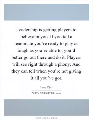 Leadership is getting players to believe in you. If you tell a teammate you’re ready to play as tough as you’re able to, you’d better go out there and do it. Players will see right through a phony. And they can tell when you’re not giving it all you’ve got Picture Quote #1