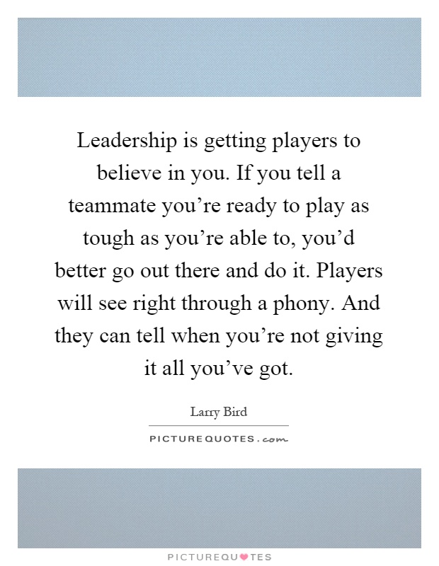 Leadership is getting players to believe in you. If you tell a teammate you're ready to play as tough as you're able to, you'd better go out there and do it. Players will see right through a phony. And they can tell when you're not giving it all you've got Picture Quote #1
