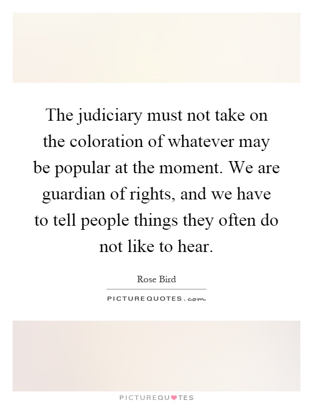 The judiciary must not take on the coloration of whatever may be popular at the moment. We are guardian of rights, and we have to tell people things they often do not like to hear Picture Quote #1