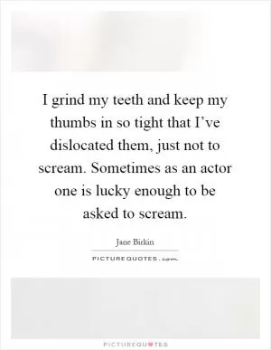 I grind my teeth and keep my thumbs in so tight that I’ve dislocated them, just not to scream. Sometimes as an actor one is lucky enough to be asked to scream Picture Quote #1