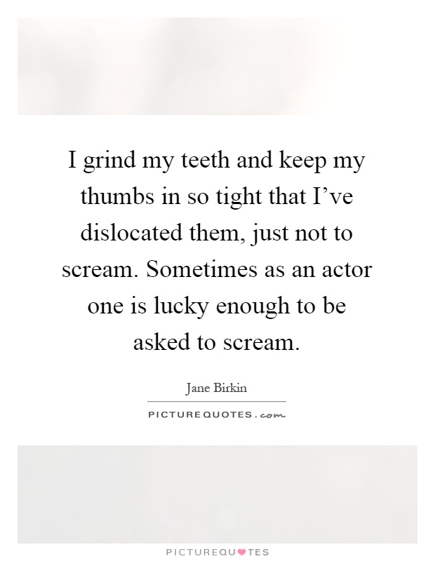 I grind my teeth and keep my thumbs in so tight that I've dislocated them, just not to scream. Sometimes as an actor one is lucky enough to be asked to scream Picture Quote #1