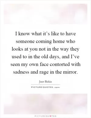 I know what it’s like to have someone coming home who looks at you not in the way they used to in the old days, and I’ve seen my own face contorted with sadness and rage in the mirror Picture Quote #1