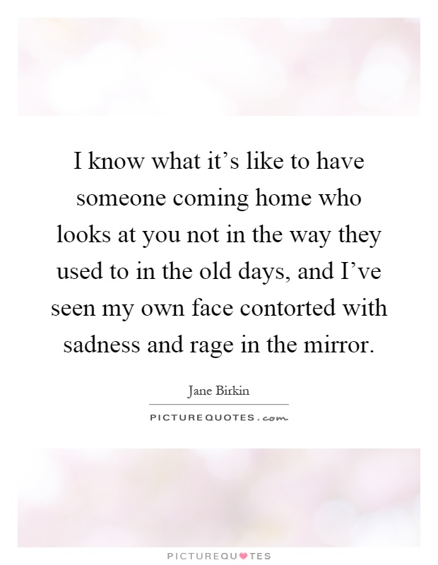 I know what it's like to have someone coming home who looks at you not in the way they used to in the old days, and I've seen my own face contorted with sadness and rage in the mirror Picture Quote #1