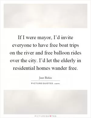 If I were mayor, I’d invite everyone to have free boat trips on the river and free balloon rides over the city. I’d let the elderly in residential homes wander free Picture Quote #1