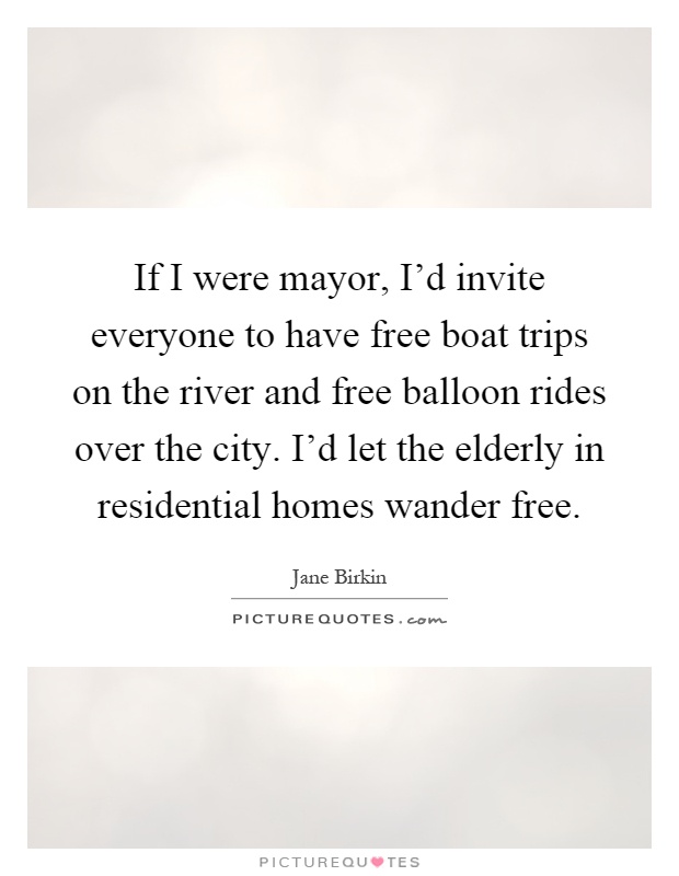 If I were mayor, I'd invite everyone to have free boat trips on the river and free balloon rides over the city. I'd let the elderly in residential homes wander free Picture Quote #1