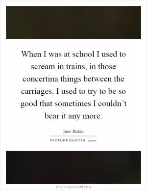 When I was at school I used to scream in trains, in those concertina things between the carriages. I used to try to be so good that sometimes I couldn’t bear it any more Picture Quote #1