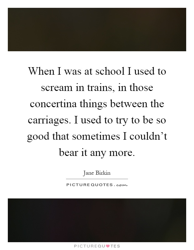 When I was at school I used to scream in trains, in those concertina things between the carriages. I used to try to be so good that sometimes I couldn't bear it any more Picture Quote #1