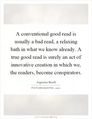 A conventional good read is usually a bad read, a relaxing bath in what we know already. A true good read is surely an act of innovative creation in which we, the readers, become conspirators Picture Quote #1