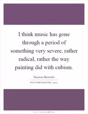 I think music has gone through a period of something very severe, rather radical, rather the way painting did with cubism Picture Quote #1