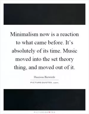 Minimalism now is a reaction to what came before. It’s absolutely of its time. Music moved into the set theory thing, and moved out of it Picture Quote #1